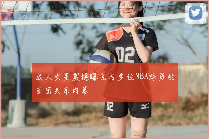 成人女星震撼曝光与多位NBA球员的亲密关系内幕