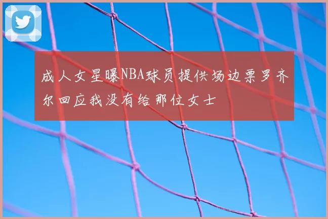 成人女星曝NBA球员提供场边票罗齐尔回应我没有给那位女士