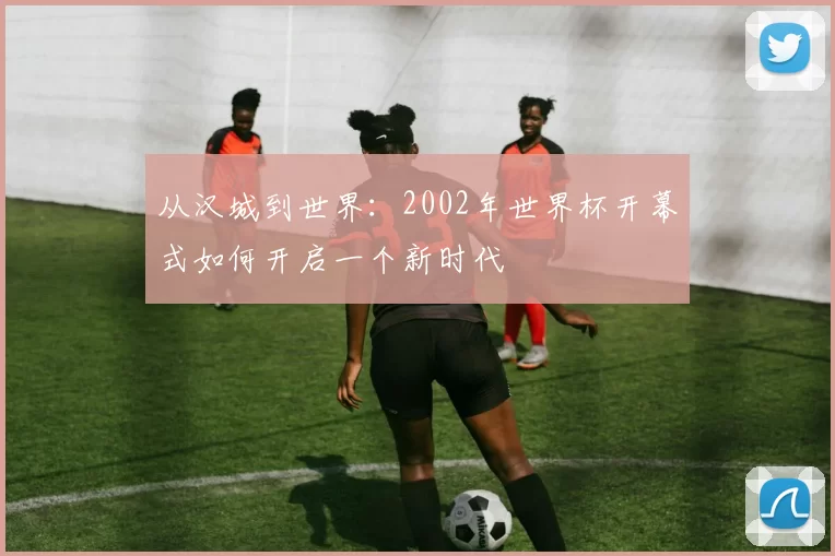 从汉城到世界:2002年世界杯开幕式如何开启一个新时代