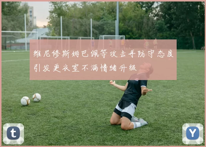 维尼修斯姆巴佩等攻击手防守态度引发更衣室不满情绪升级