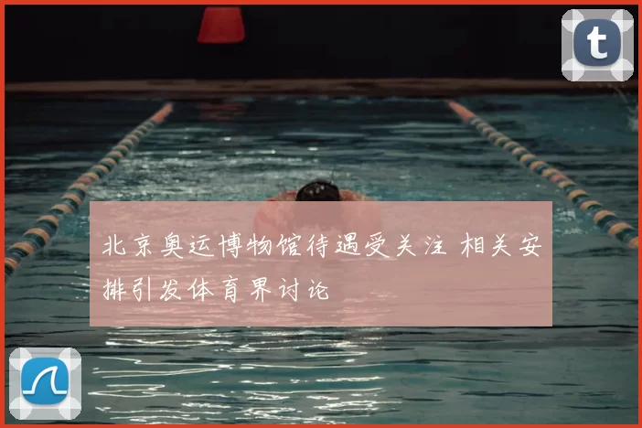 北京奥运博物馆待遇受关注 相关安排引发体育界讨论