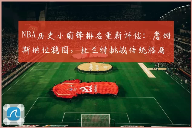 NBA历史小前锋排名重新评估：詹姆斯地位稳固，杜兰特挑战传统格局