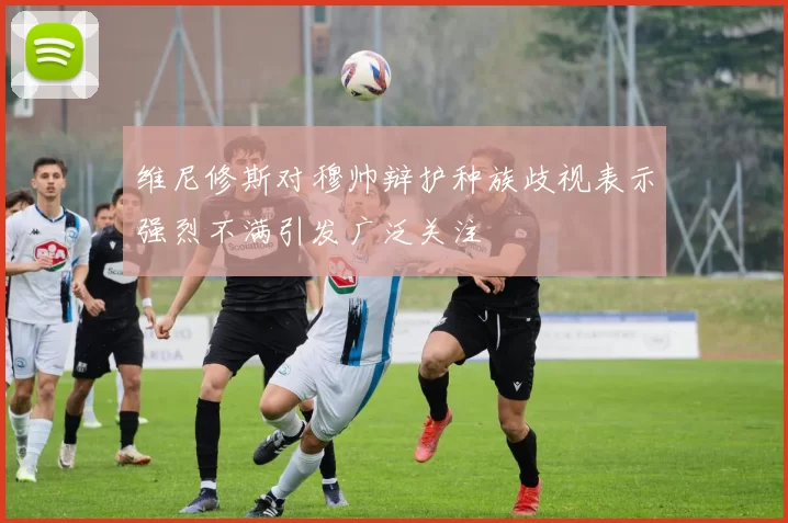 维尼修斯对穆帅辩护种族歧视表示强烈不满引发广泛关注