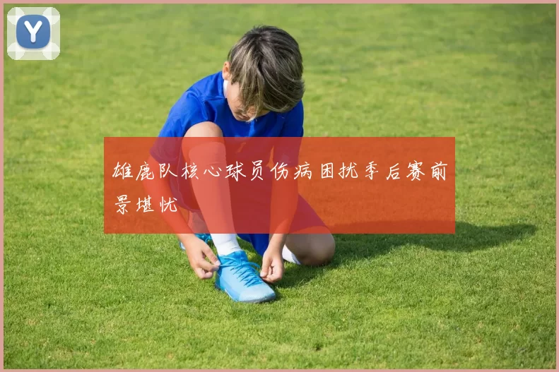 雄鹿队核心球员伤病困扰季后赛前景堪忧