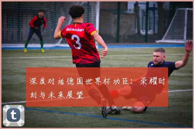 深度对话德国世界杯功臣:荣耀时刻与未来展望