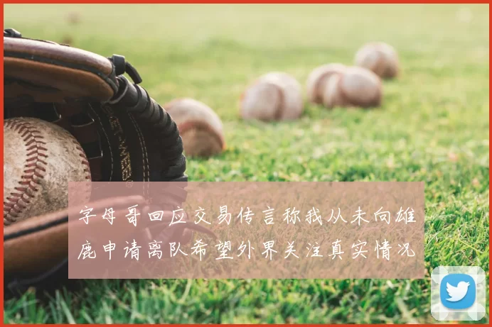 字母哥回应交易传言称我从未向雄鹿申请离队希望外界关注真实情况