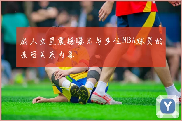 成人女星震撼曝光与多位NBA球员的亲密关系内幕