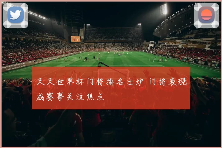 天天世界杯门将排名出炉 门将表现成赛事关注焦点
