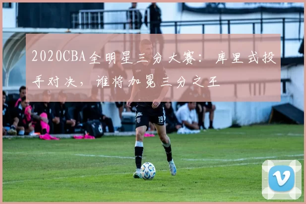 2020CBA全明星三分大赛:库里式投手对决,谁将加冕三分之王