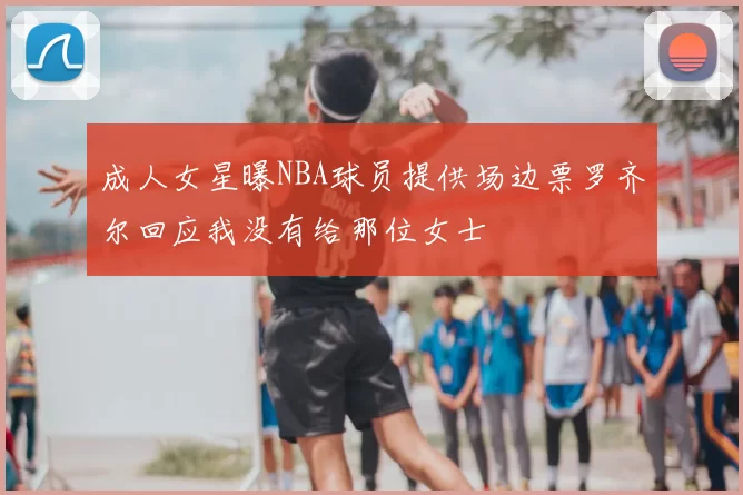 成人女星曝NBA球员提供场边票罗齐尔回应我没有给那位女士
