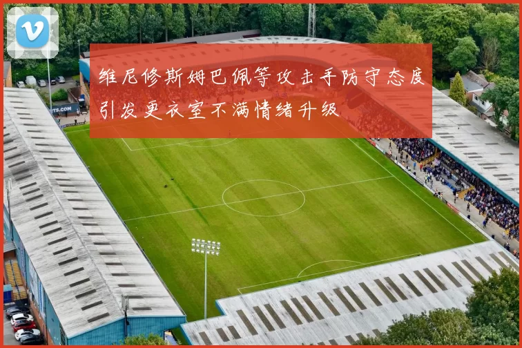 维尼修斯姆巴佩等攻击手防守态度引发更衣室不满情绪升级