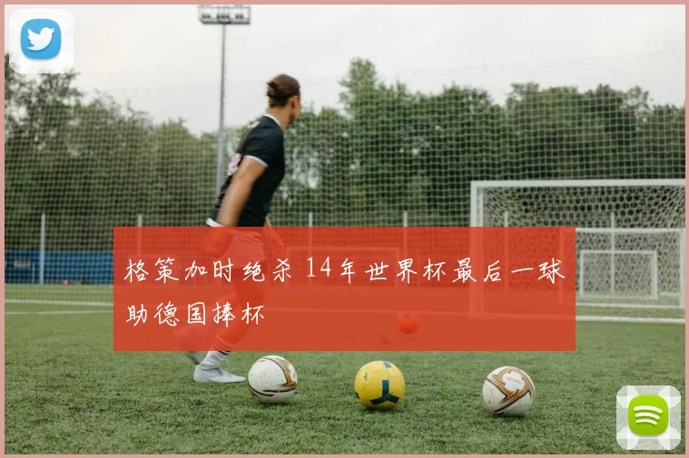 格策加时绝杀 14年世界杯最后一球助德国捧杯