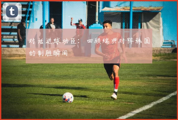 对话进球功臣:回顾瑞典对阵韩国的制胜瞬间