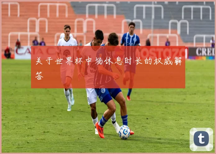 关于世界杯中场休息时长的权威解答