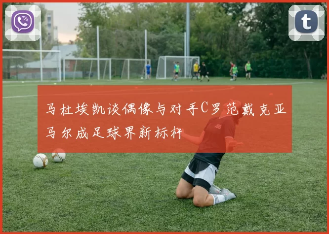 马杜埃凯谈偶像与对手C罗范戴克亚马尔成足球界新标杆