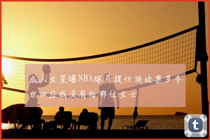 成人女星曝NBA球员提供场边票罗齐尔回应我没有给那位女士