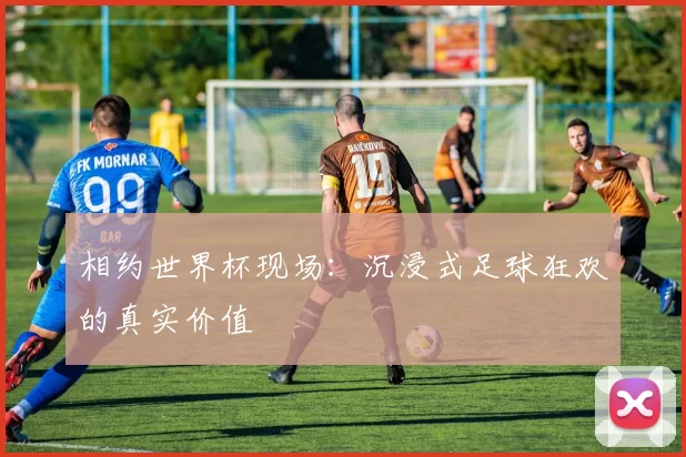 相约世界杯现场:沉浸式足球狂欢的真实价值