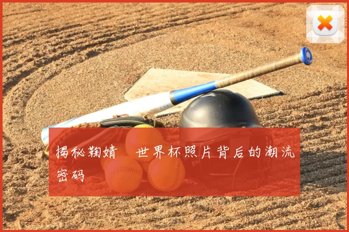 揭秘鞠婧祎世界杯照片背后的潮流密码