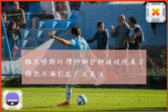 维尼修斯对穆帅辩护种族歧视表示强烈不满引发广泛关注