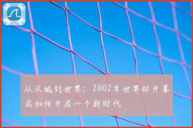 从汉城到世界:2002年世界杯开幕式如何开启一个新时代