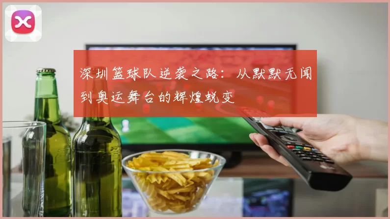 深圳篮球队逆袭之路：从默默无闻到奥运舞台的辉煌蜕变