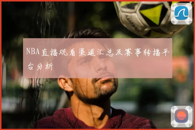 NBA直播观看渠道汇总及赛事转播平台分析