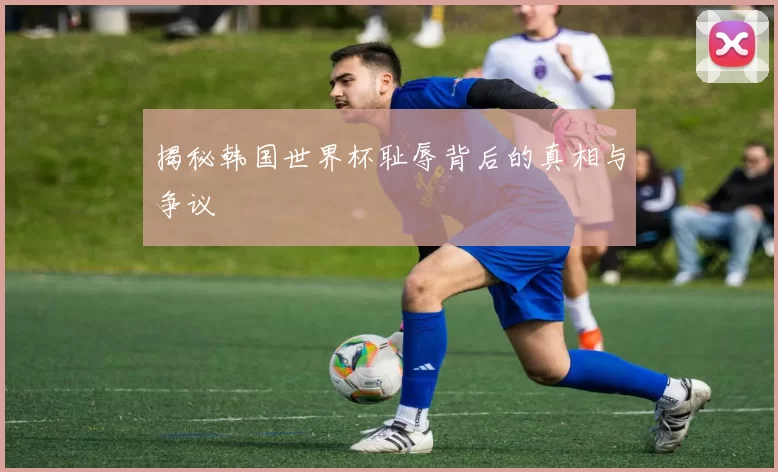 揭秘韩国世界杯耻辱背后的真相与争议
