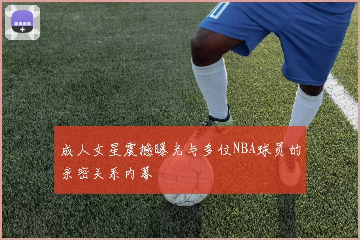 成人女星震撼曝光与多位NBA球员的亲密关系内幕