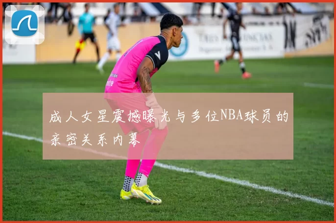 成人女星震撼曝光与多位NBA球员的亲密关系内幕