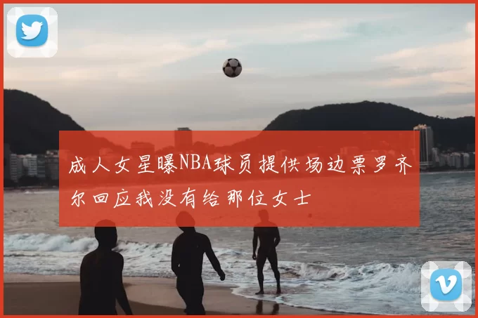 成人女星曝NBA球员提供场边票罗齐尔回应我没有给那位女士