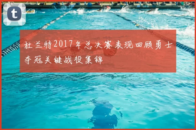杜兰特2017年总决赛表现回顾勇士夺冠关键战役集锦