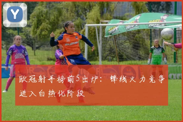 欧冠射手榜前5出炉：锋线火力竞争进入白热化阶段