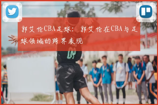 郭艾伦CBA足球：郭艾伦在CBA与足球领域的跨界表现