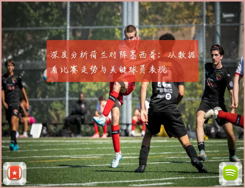 深度分析荷兰对阵墨西哥:从数据看比赛走势与关键球员表现