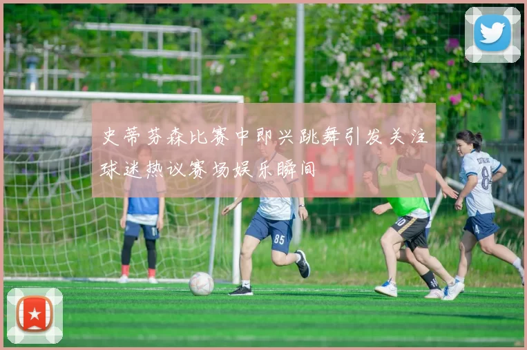 史蒂芬森比赛中即兴跳舞引发关注球迷热议赛场娱乐瞬间