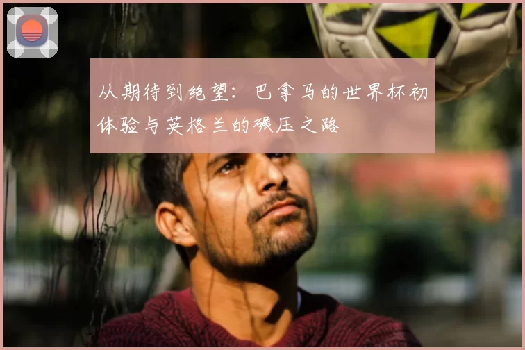 从期待到绝望:巴拿马的世界杯初体验与英格兰的碾压之路