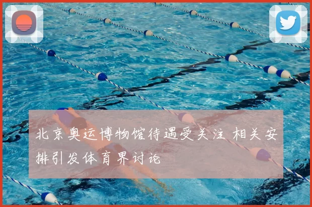北京奥运博物馆待遇受关注 相关安排引发体育界讨论