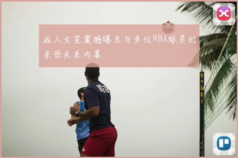 成人女星震撼曝光与多位NBA球员的亲密关系内幕