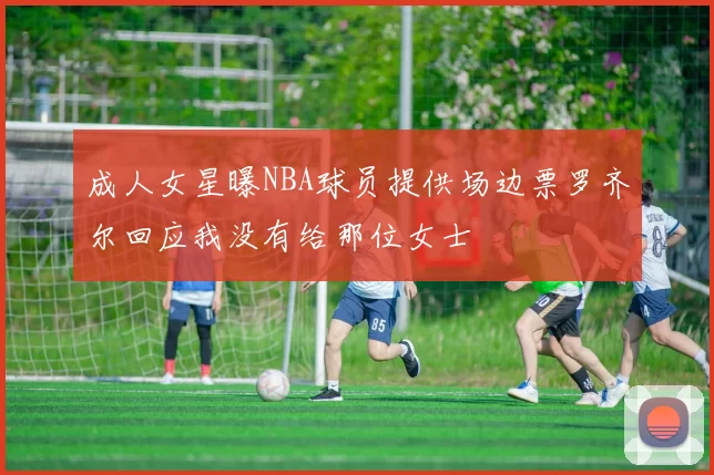成人女星曝NBA球员提供场边票罗齐尔回应我没有给那位女士