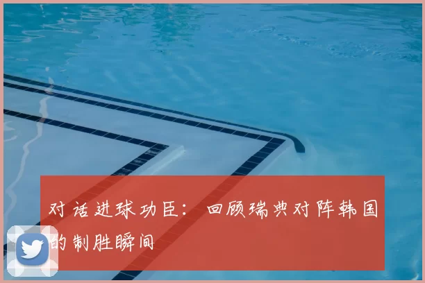 对话进球功臣:回顾瑞典对阵韩国的制胜瞬间