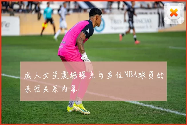 成人女星震撼曝光与多位NBA球员的亲密关系内幕