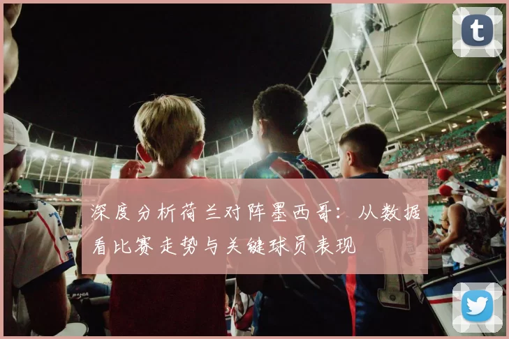 深度分析荷兰对阵墨西哥:从数据看比赛走势与关键球员表现