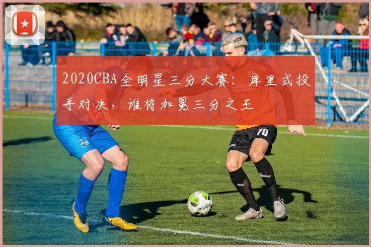 2020CBA全明星三分大赛:库里式投手对决,谁将加冕三分之王